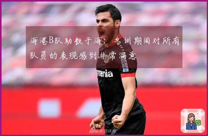 海港B队助教于海：冬训期间对所有队员的表现感到非常满意