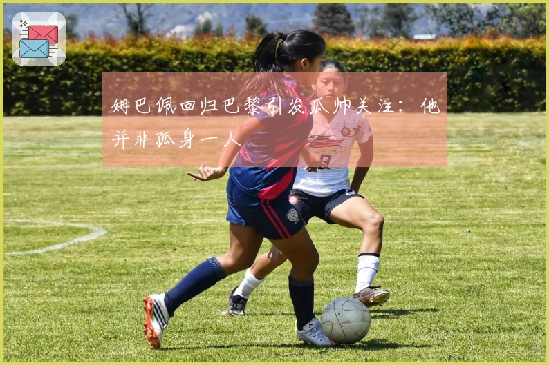 姆巴佩回归巴黎引发瓜帅关注：他并非孤身一人