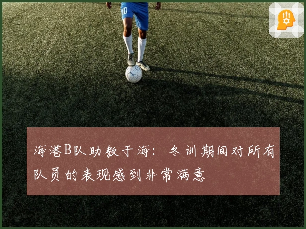 海港B队助教于海：冬训期间对所有队员的表现感到非常满意