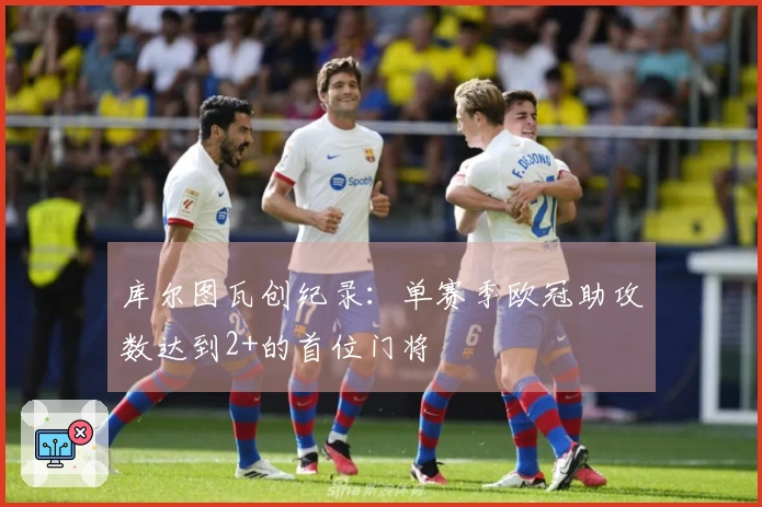 库尔图瓦创纪录：单赛季欧冠助攻数达到2+的首位门将