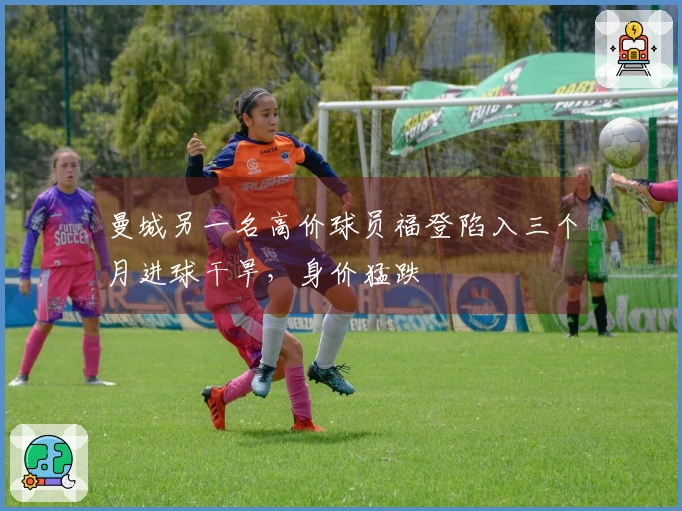 曼城另一名高价球员福登陷入三个月进球干旱，身价猛跌