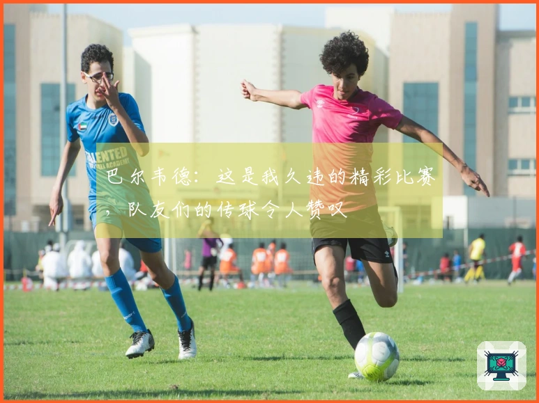 巴尔韦德：这是我久违的精彩比赛，队友们的传球令人赞叹