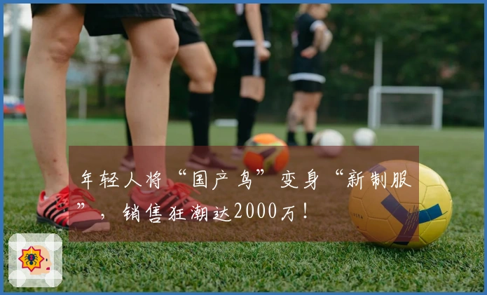 年轻人将“国产鸟”变身“新制服”，销售狂潮达2000万！