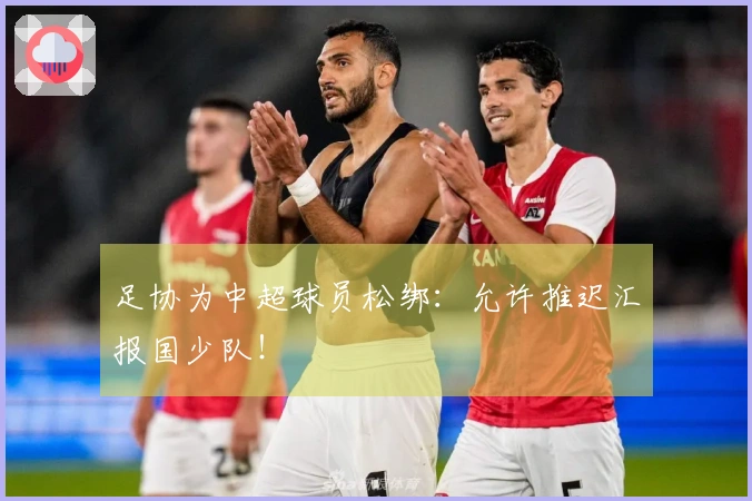 足协为中超球员松绑：允许推迟汇报国少队！