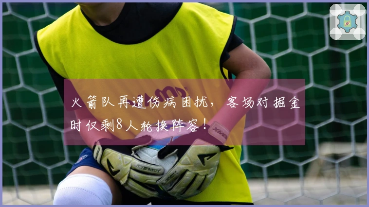 火箭队再遭伤病困扰，客场对掘金时仅剩8人轮换阵容！