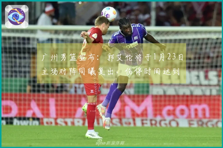 广州男篮宣布：郭艾伦将于1月23日主场对阵同曦复出，伤停时间达到14场