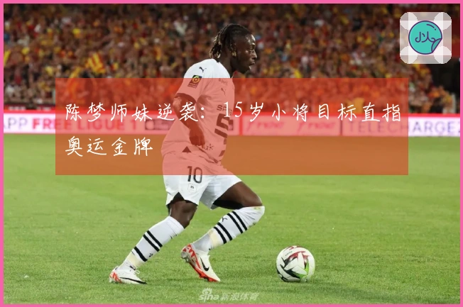 陈梦师妹逆袭：15岁小将目标直指奥运金牌